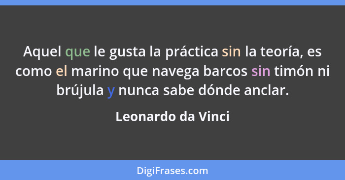 Aquel que le gusta la práctica sin la teoría, es como el marino que navega barcos sin timón ni brújula y nunca sabe dónde anclar.... - Leonardo da Vinci