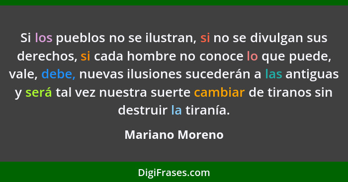 Si los pueblos no se ilustran, si no se divulgan sus derechos, si cada hombre no conoce lo que puede, vale, debe, nuevas ilusiones su... - Mariano Moreno