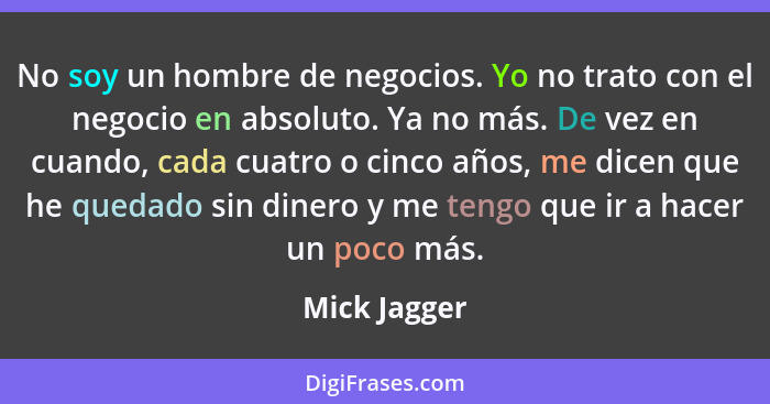 No soy un hombre de negocios. Yo no trato con el negocio en absoluto. Ya no más. De vez en cuando, cada cuatro o cinco años, me dicen qu... - Mick Jagger