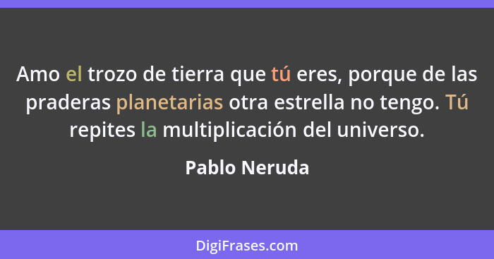 Amo el trozo de tierra que tú eres, porque de las praderas planetarias otra estrella no tengo. Tú repites la multiplicación del univers... - Pablo Neruda