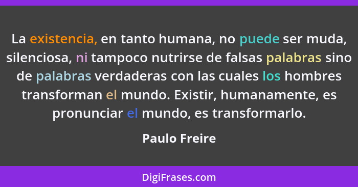 La existencia, en tanto humana, no puede ser muda, silenciosa, ni tampoco nutrirse de falsas palabras sino de palabras verdaderas con l... - Paulo Freire