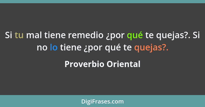 Si tu mal tiene remedio ¿por qué te quejas?. Si no lo tiene ¿por qué te quejas?.... - Proverbio Oriental