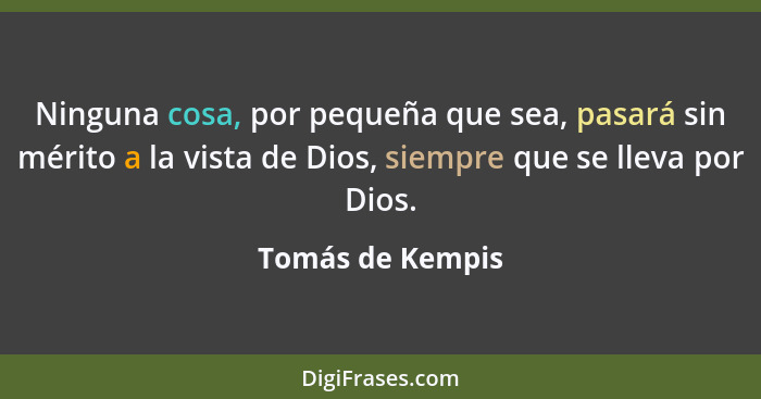 Ninguna cosa, por pequeña que sea, pasará sin mérito a la vista de Dios, siempre que se lleva por Dios.... - Tomás de Kempis