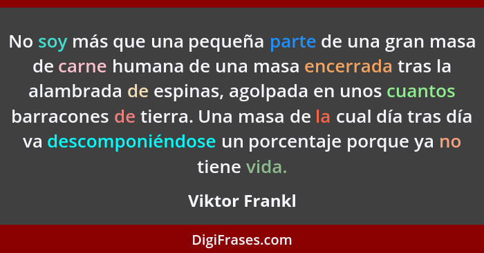 No soy más que una pequeña parte de una gran masa de carne humana de una masa encerrada tras la alambrada de espinas, agolpada en unos... - Viktor Frankl