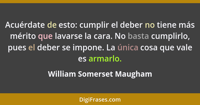 Acuérdate de esto: cumplir el deber no tiene más mérito que lavarse la cara. No basta cumplirlo, pues el deber se impone. L... - William Somerset Maugham