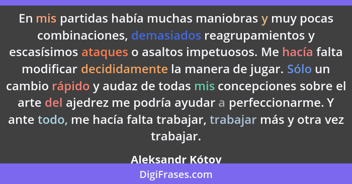 En mis partidas había muchas maniobras y muy pocas combinaciones, demasiados reagrupamientos y escasísimos ataques o asaltos impetuo... - Aleksandr Kótov