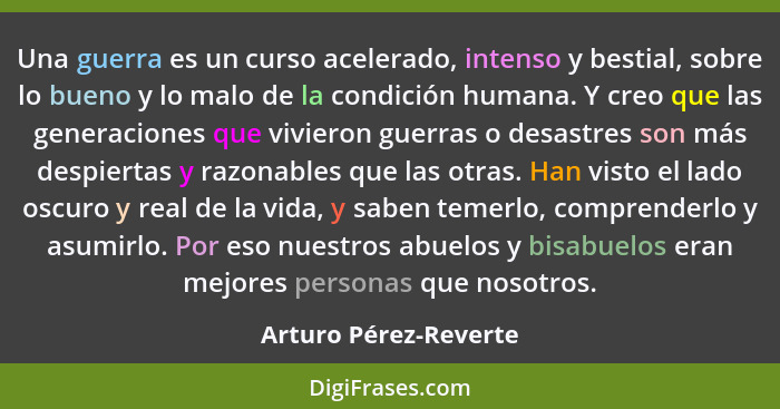 Una guerra es un curso acelerado, intenso y bestial, sobre lo bueno y lo malo de la condición humana. Y creo que las generacion... - Arturo Pérez-Reverte