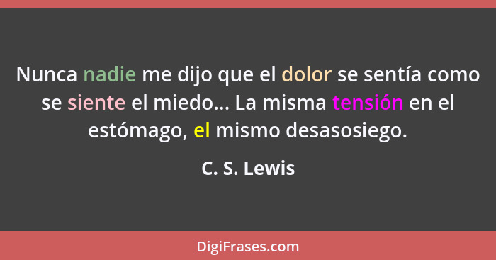 Nunca nadie me dijo que el dolor se sentía como se siente el miedo... La misma tensión en el estómago, el mismo desasosiego.... - C. S. Lewis