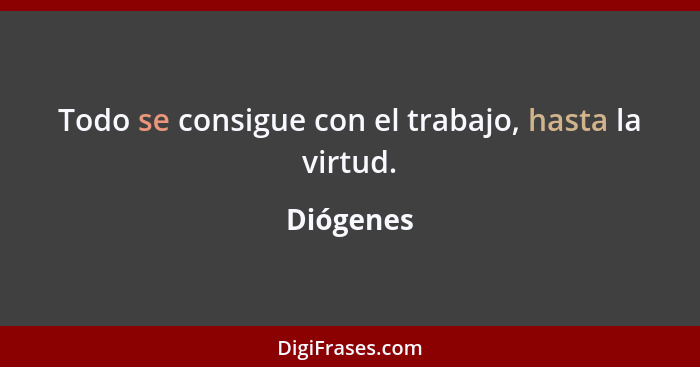 Todo se consigue con el trabajo, hasta la virtud.... - Diógenes