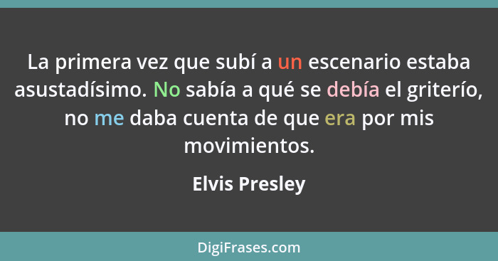 La primera vez que subí a un escenario estaba asustadísimo. No sabía a qué se debía el griterío, no me daba cuenta de que era por mis... - Elvis Presley