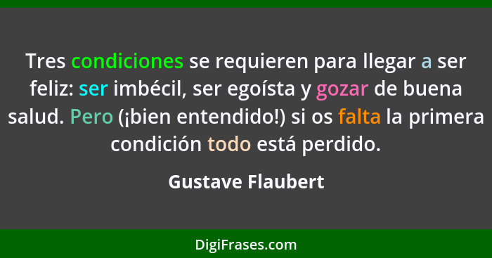 Tres condiciones se requieren para llegar a ser feliz: ser imbécil, ser egoísta y gozar de buena salud. Pero (¡bien entendido!) si... - Gustave Flaubert