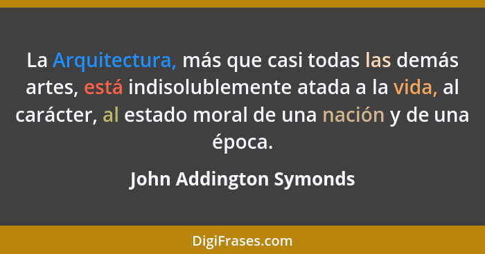 La Arquitectura, más que casi todas las demás artes, está indisolublemente atada a la vida, al carácter, al estado moral de u... - John Addington Symonds