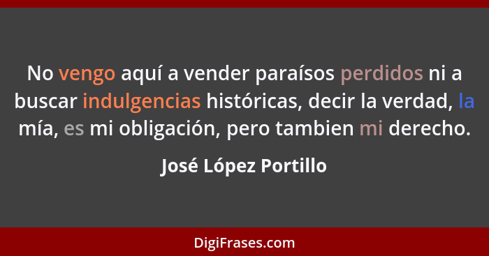 No vengo aquí a vender paraísos perdidos ni a buscar indulgencias históricas, decir la verdad, la mía, es mi obligación, pero ta... - José López Portillo