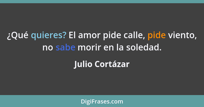 ¿Qué quieres? El amor pide calle, pide viento, no sabe morir en la soledad.... - Julio Cortázar