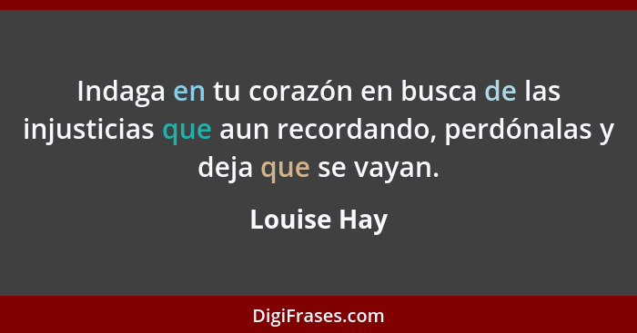 Indaga en tu corazón en busca de las injusticias que aun recordando, perdónalas y deja que se vayan.... - Louise Hay