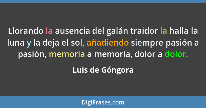 Llorando la ausencia del galán traidor la halla la luna y la deja el sol, añadiendo siempre pasión a pasión, memoria a memoria, dolo... - Luis de Góngora