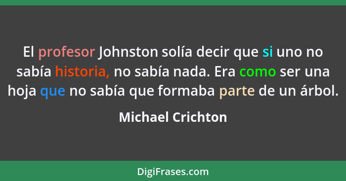 El profesor Johnston solía decir que si uno no sabía historia, no sabía nada. Era como ser una hoja que no sabía que formaba parte... - Michael Crichton