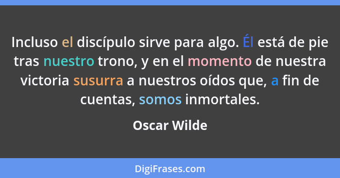 Incluso el discípulo sirve para algo. Él está de pie tras nuestro trono, y en el momento de nuestra victoria susurra a nuestros oídos qu... - Oscar Wilde