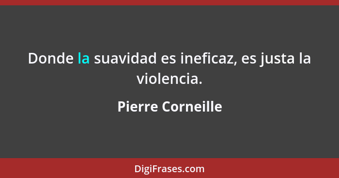 Donde la suavidad es ineficaz, es justa la violencia.... - Pierre Corneille