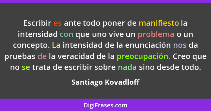 Escribir es ante todo poner de manifiesto la intensidad con que uno vive un problema o un concepto. La intensidad de la enunciaci... - Santiago Kovadloff