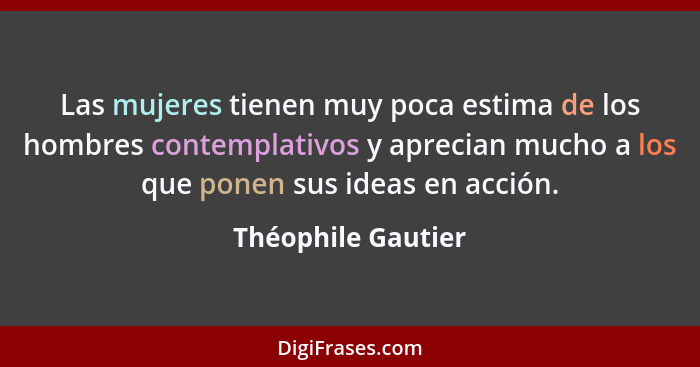 Las mujeres tienen muy poca estima de los hombres contemplativos y aprecian mucho a los que ponen sus ideas en acción.... - Théophile Gautier