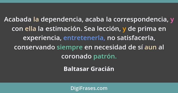 Acabada la dependencia, acaba la correspondencia, y con ella la estimación. Sea lección, y de prima en experiencia, entretenerla, n... - Baltasar Gracián