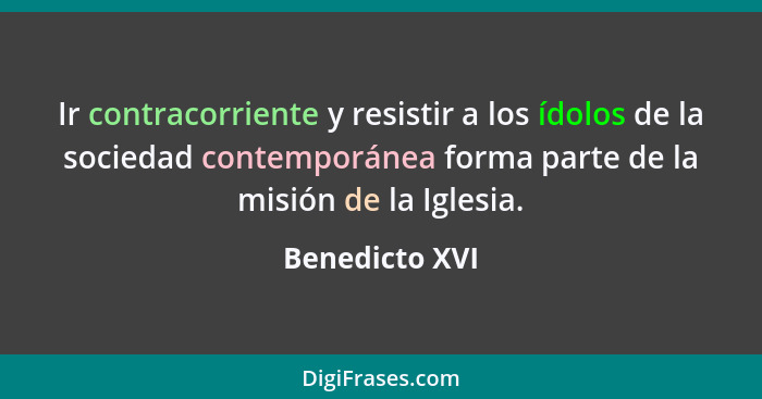 Ir contracorriente y resistir a los ídolos de la sociedad contemporánea forma parte de la misión de la Iglesia.... - Benedicto XVI