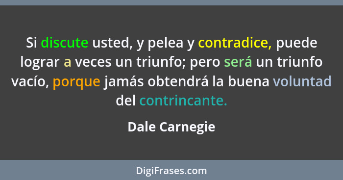 Si discute usted, y pelea y contradice, puede lograr a veces un triunfo; pero será un triunfo vacío, porque jamás obtendrá la buena vo... - Dale Carnegie