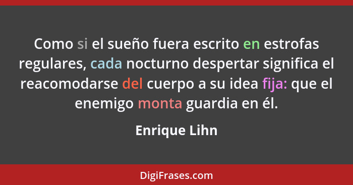 Como si el sueño fuera escrito en estrofas regulares, cada nocturno despertar significa el reacomodarse del cuerpo a su idea fija: que... - Enrique Lihn