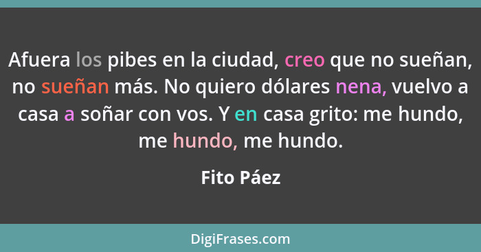 Afuera los pibes en la ciudad, creo que no sueñan, no sueñan más. No quiero dólares nena, vuelvo a casa a soñar con vos. Y en casa grito:... - Fito Páez