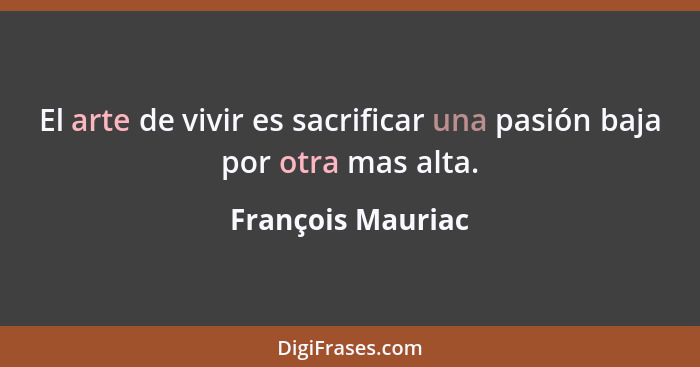 El arte de vivir es sacrificar una pasión baja por otra mas alta.... - François Mauriac