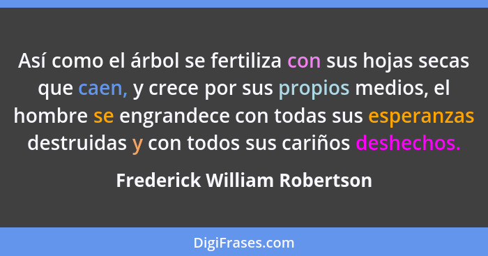 Así como el árbol se fertiliza con sus hojas secas que caen, y crece por sus propios medios, el hombre se engrandece con... - Frederick William Robertson