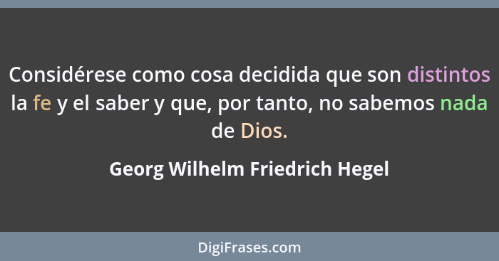 Considérese como cosa decidida que son distintos la fe y el saber y que, por tanto, no sabemos nada de Dios.... - Georg Wilhelm Friedrich Hegel