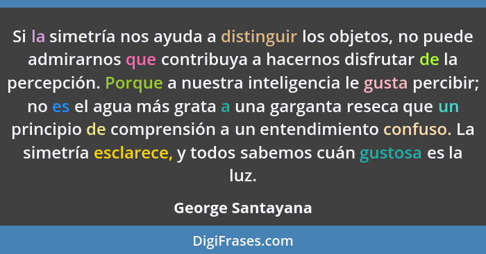 Si la simetría nos ayuda a distinguir los objetos, no puede admirarnos que contribuya a hacernos disfrutar de la percepción. Porque... - George Santayana