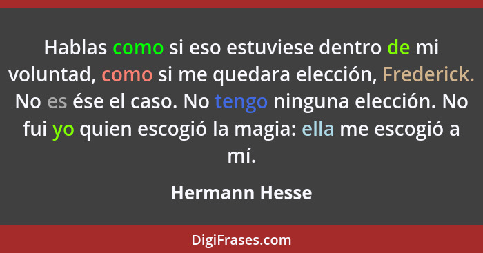 Hablas como si eso estuviese dentro de mi voluntad, como si me quedara elección, Frederick. No es ése el caso. No tengo ninguna elecci... - Hermann Hesse