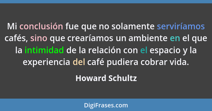 Mi conclusión fue que no solamente serviríamos cafés, sino que crearíamos un ambiente en el que la intimidad de la relación con el es... - Howard Schultz