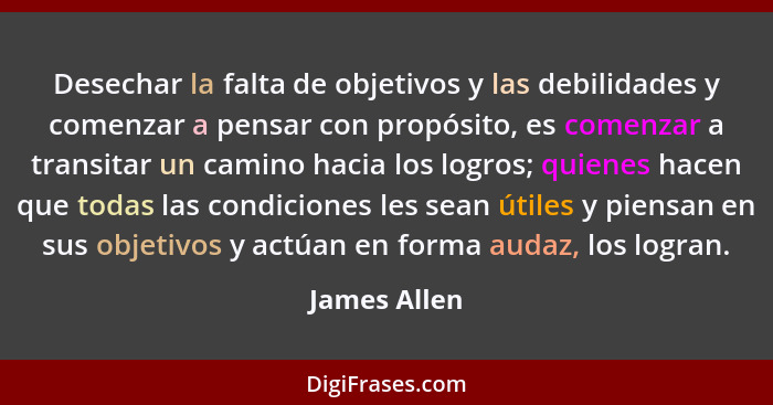 Desechar la falta de objetivos y las debilidades y comenzar a pensar con propósito, es comenzar a transitar un camino hacia los logros;... - James Allen