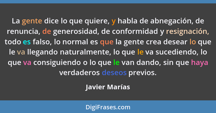 La gente dice lo que quiere, y habla de abnegación, de renuncia, de generosidad, de conformidad y resignación, todo es falso, lo norma... - Javier Marías