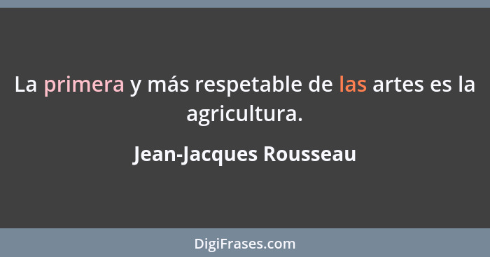 La primera y más respetable de las artes es la agricultura.... - Jean-Jacques Rousseau
