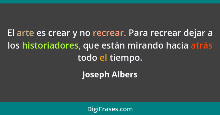 El arte es crear y no recrear. Para recrear dejar a los historiadores, que están mirando hacia atrás todo el tiempo.... - Joseph Albers