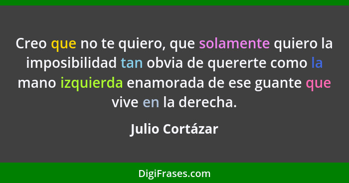 Creo que no te quiero, que solamente quiero la imposibilidad tan obvia de quererte como la mano izquierda enamorada de ese guante que... - Julio Cortázar