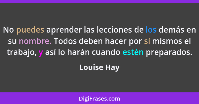 No puedes aprender las lecciones de los demás en su nombre. Todos deben hacer por sí mismos el trabajo, y así lo harán cuando estén prepa... - Louise Hay