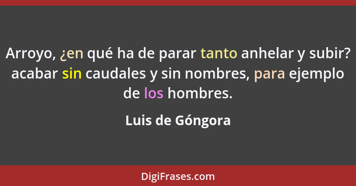 Arroyo, ¿en qué ha de parar tanto anhelar y subir? acabar sin caudales y sin nombres, para ejemplo de los hombres.... - Luis de Góngora