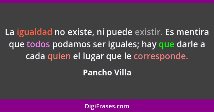 La igualdad no existe, ni puede existir. Es mentira que todos podamos ser iguales; hay que darle a cada quien el lugar que le correspon... - Pancho Villa