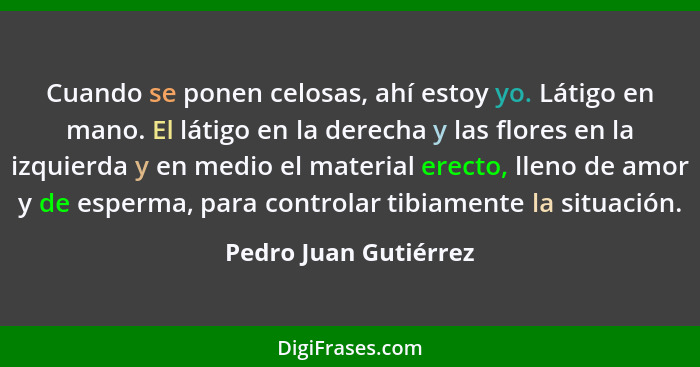 Cuando se ponen celosas, ahí estoy yo. Látigo en mano. El látigo en la derecha y las flores en la izquierda y en medio el mater... - Pedro Juan Gutiérrez