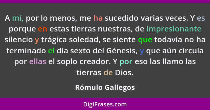 A mí, por lo menos, me ha sucedido varias veces. Y es porque en estas tierras nuestras, de impresionante silencio y trágica soledad,... - Rómulo Gallegos