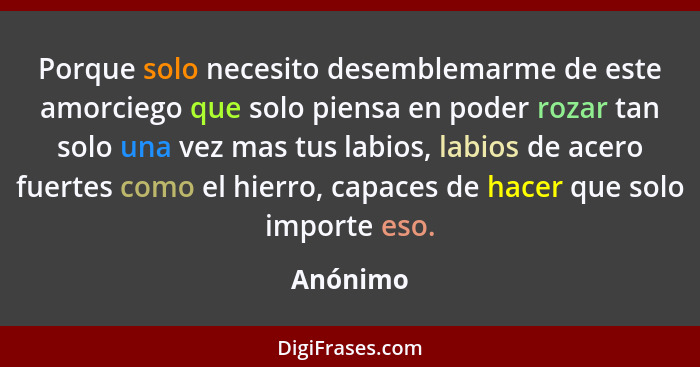 Porque solo necesito desemblemarme de este amorciego que solo piensa en poder rozar tan solo una vez mas tus labios, labios de acero fuertes... - Anónimo