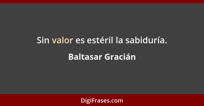 Sin valor es estéril la sabiduría.... - Baltasar Gracián