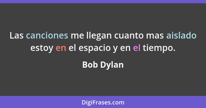 Las canciones me llegan cuanto mas aislado estoy en el espacio y en el tiempo.... - Bob Dylan