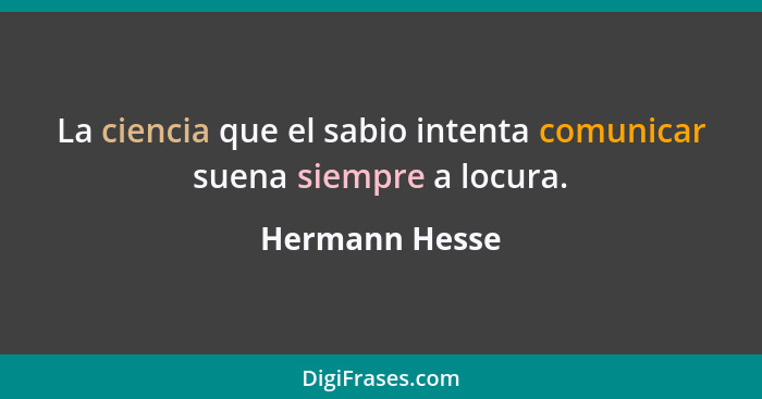 La ciencia que el sabio intenta comunicar suena siempre a locura.... - Hermann Hesse